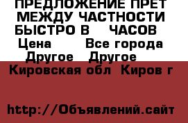 ПРЕДЛОЖЕНИЕ ПРЕТ МЕЖДУ ЧАСТНОСТИ БЫСТРО В 72 ЧАСОВ › Цена ­ 0 - Все города Другое » Другое   . Кировская обл.,Киров г.